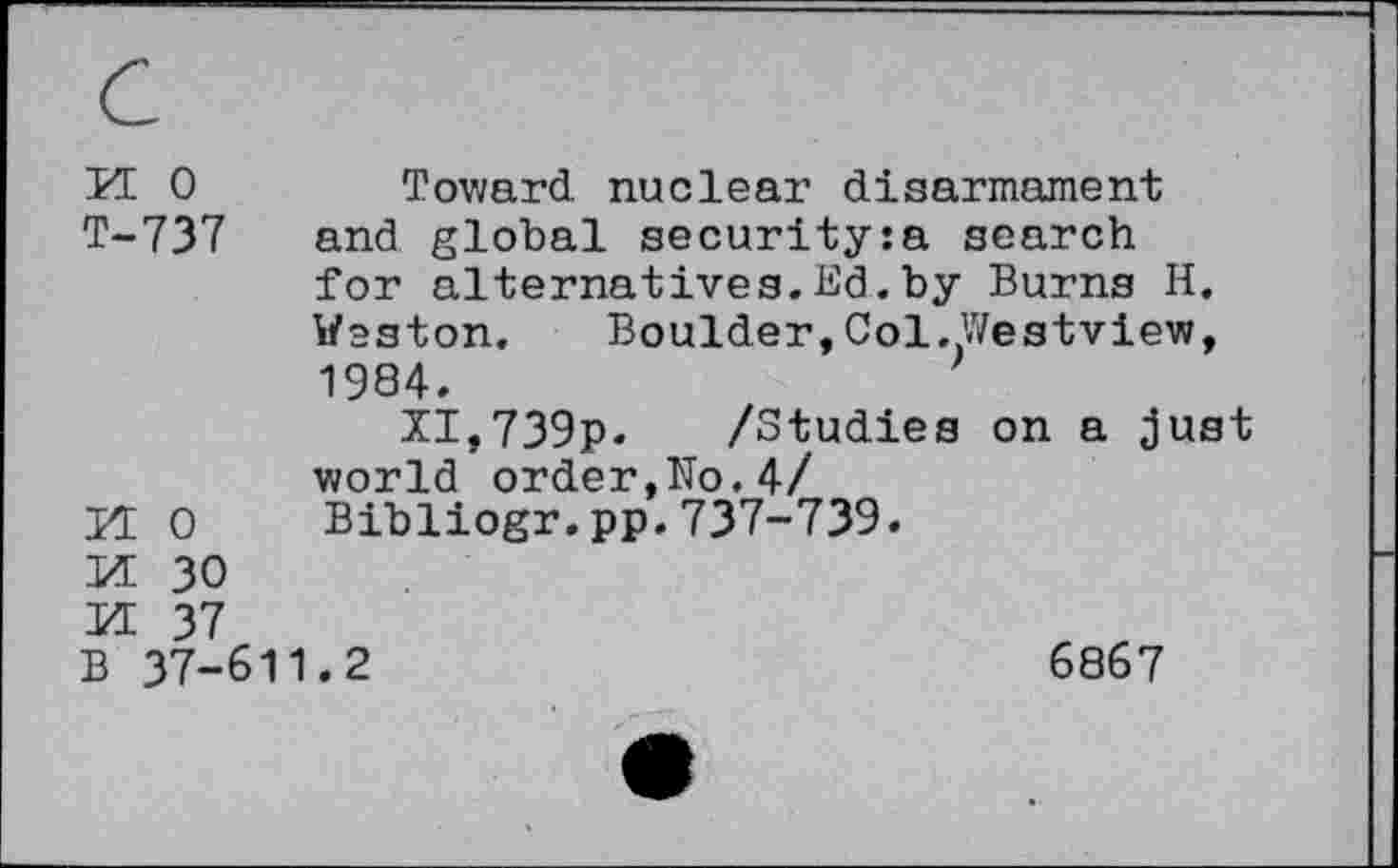 ﻿KE 0	Toward nuclear disarmament
T-737 and global security:a search for alternatives.Ed.by Burns H. Weston. Boulder,Col.Westview, 1984.
XI,739p- /Studies on a just world order,No.4/ 0 Bibliogr.pp.737-739.
30 37
B 37-611.2	6867
